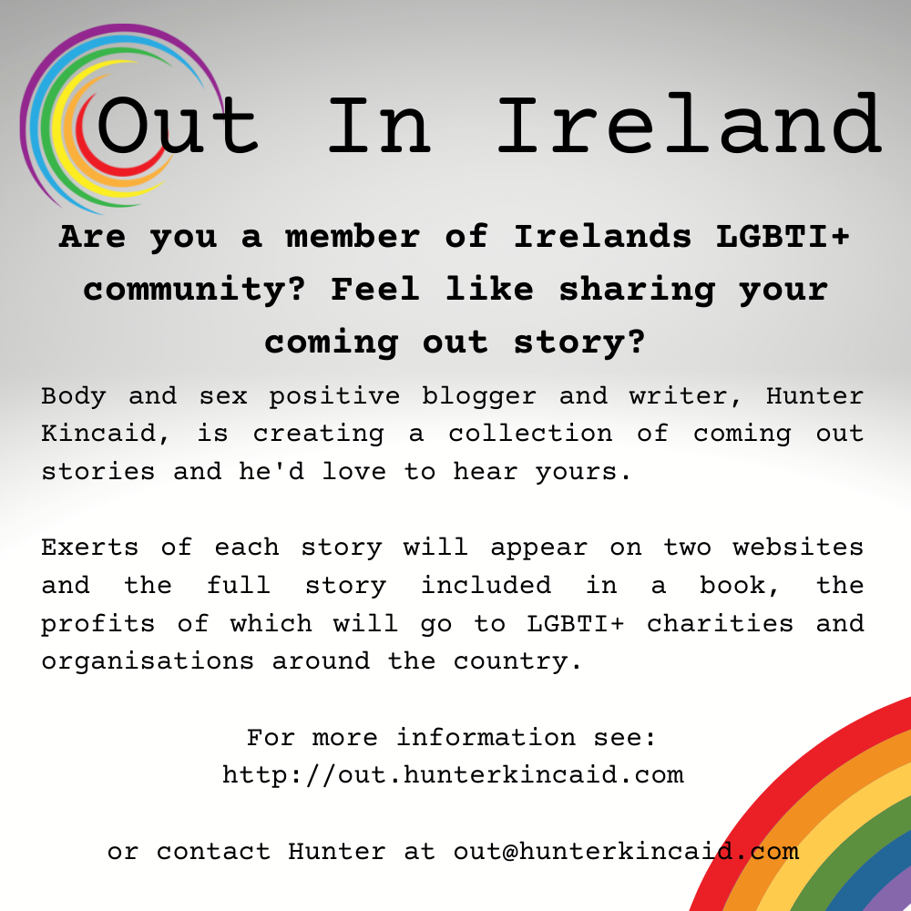 Image shows the Out In Ireland logo followed by the following text: Are you a member of Irelands LGBTI+ community? Feel like sharing your coming out story? Body and sex positive blogger and writer, Hunter Kincaid, is creating a collection of coming out stories and he'd love to hear yours.  Exerts of each story will appear on two websites and the full story included in a book, the profits of which will go to LGBTI+ charities and organisations around the country.   For more information see: http://out.hunterkincaid.com  or contact Hunter at out@hunterkincaid.com